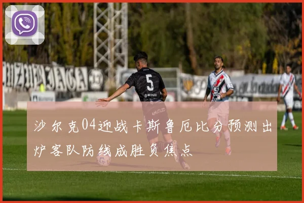 沙尔克04迎战卡斯鲁厄比分预测出炉客队防线成胜负焦点