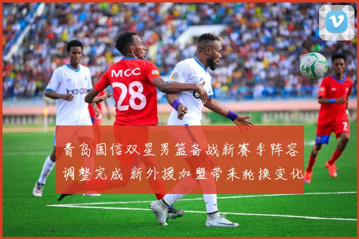 青岛国信双星男篮备战新赛季阵容调整完成 新外援加盟带来轮换变化