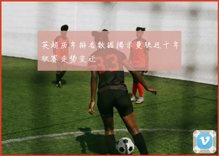 英超历年排名数据揭示曼联近十年联赛走势变迁