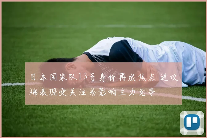 日本国家队13号身价再成焦点 进攻端表现受关注或影响主力竞争