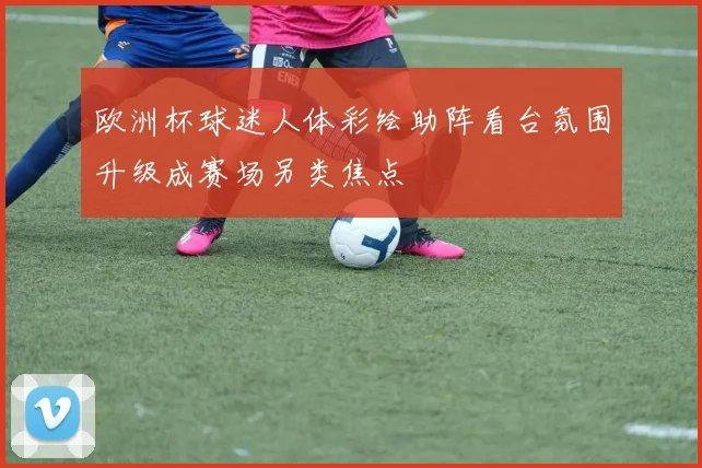 欧洲杯球迷人体彩绘助阵看台氛围升级成赛场另类焦点