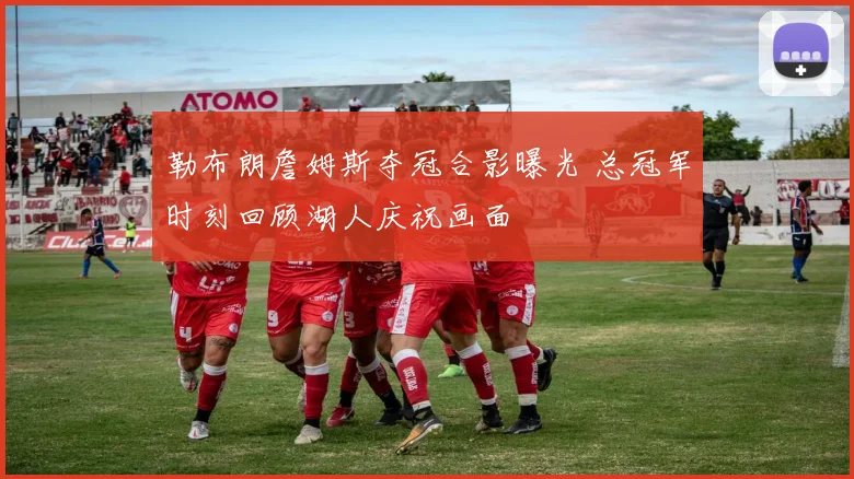 勒布朗詹姆斯夺冠合影曝光 总冠军时刻回顾湖人庆祝画面