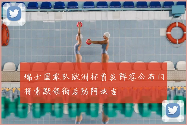 瑞士国家队欧洲杯首发阵容公布门将索默领衔后防阿坎吉