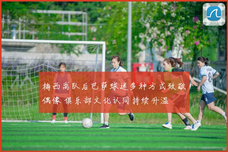 梅西离队后巴萨球迷多种方式致敬偶像 俱乐部文化认同持续升温