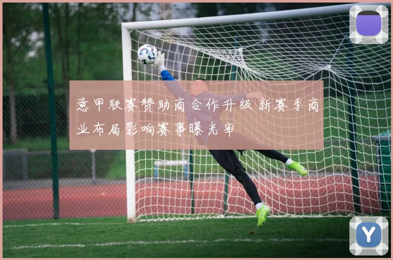 意甲联赛赞助商合作升级 新赛季商业布局影响赛事曝光率