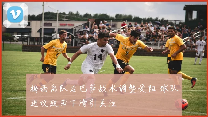 梅西离队后巴萨战术调整受阻 球队进攻效率下滑引关注