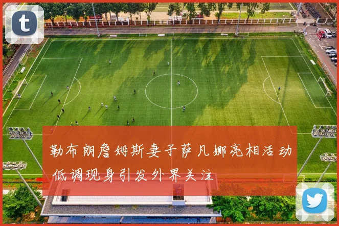 勒布朗詹姆斯妻子萨凡娜亮相活动 低调现身引发外界关注