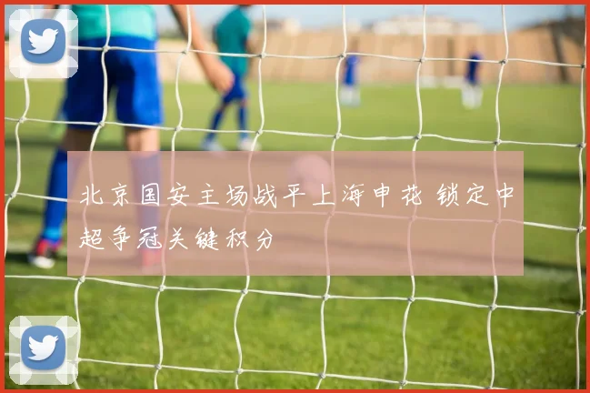 北京国安主场战平上海申花 锁定中超争冠关键积分