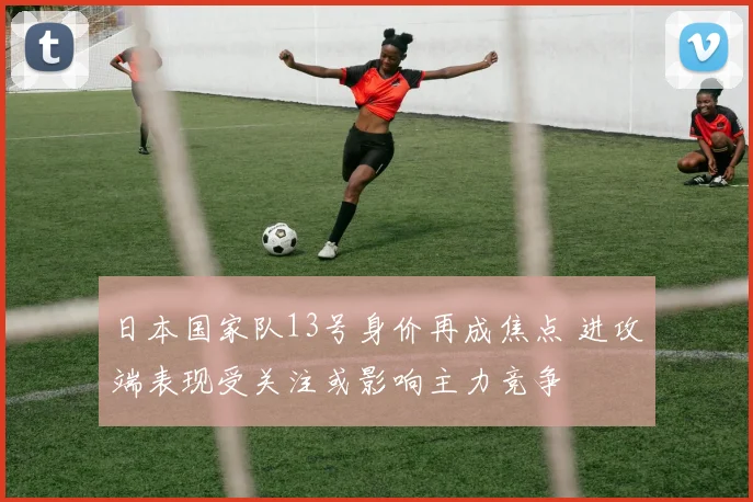 日本国家队13号身价再成焦点 进攻端表现受关注或影响主力竞争