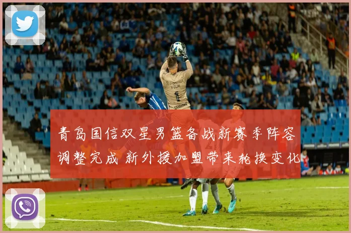 青岛国信双星男篮备战新赛季阵容调整完成 新外援加盟带来轮换变化