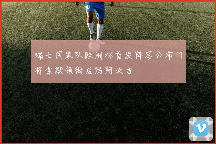 瑞士国家队欧洲杯首发阵容公布门将索默领衔后防阿坎吉