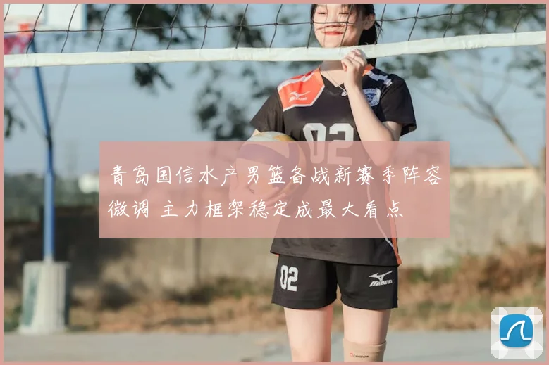 青岛国信水产男篮备战新赛季阵容微调 主力框架稳定成最大看点