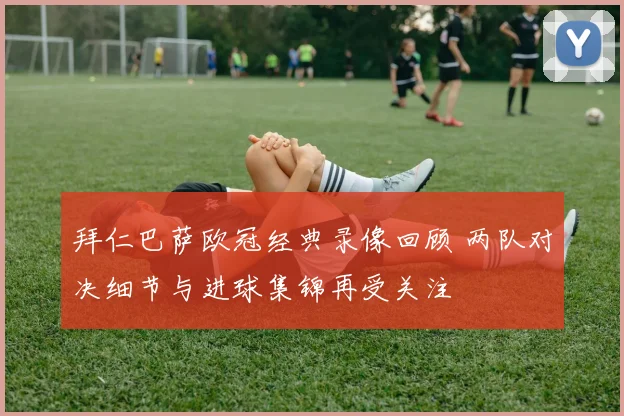 拜仁巴萨欧冠经典录像回顾 两队对决细节与进球集锦再受关注