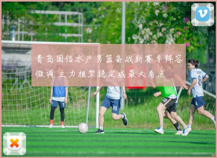 青岛国信水产男篮备战新赛季阵容微调 主力框架稳定成最大看点