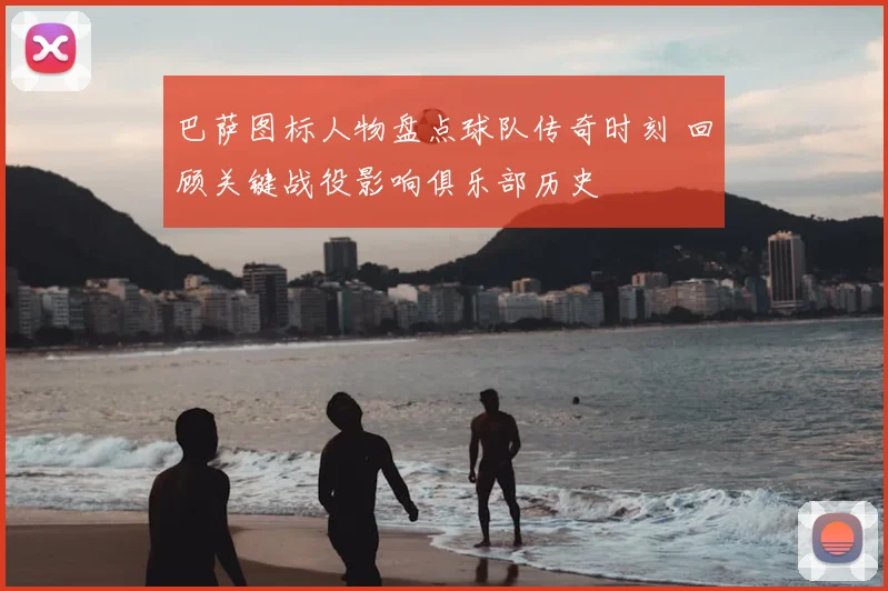 巴萨图标人物盘点球队传奇时刻 回顾关键战役影响俱乐部历史