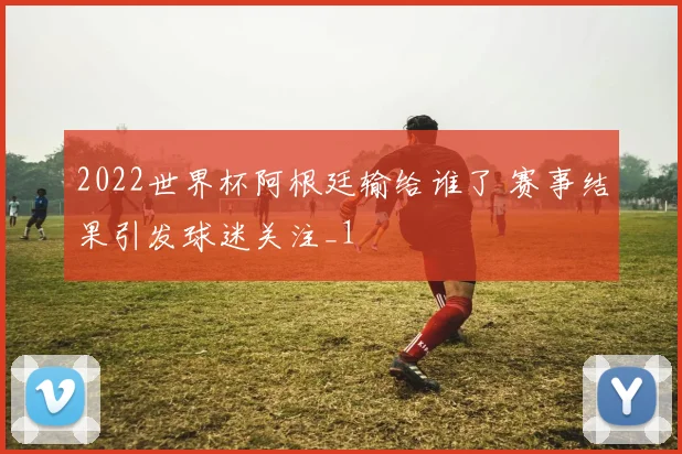 2022世界杯阿根廷输给谁了 赛事结果引发球迷关注_1