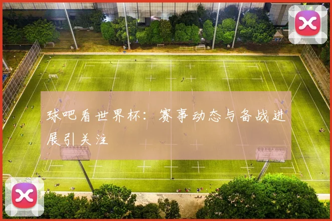 球吧看世界杯:赛事动态与备战进展引关注