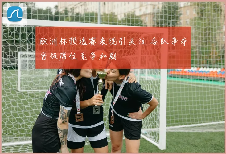 欧洲杯预选赛表现引关注 各队争夺晋级席位竞争加剧