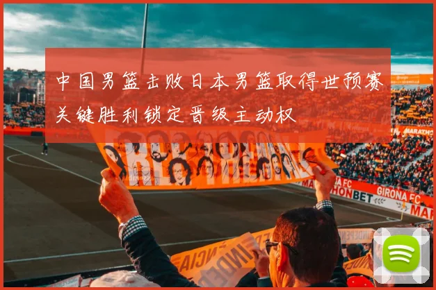 中国男篮击败日本男篮取得世预赛关键胜利锁定晋级主动权