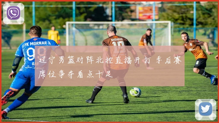 辽宁男篮对阵北控直播开打 季后赛席位争夺看点十足