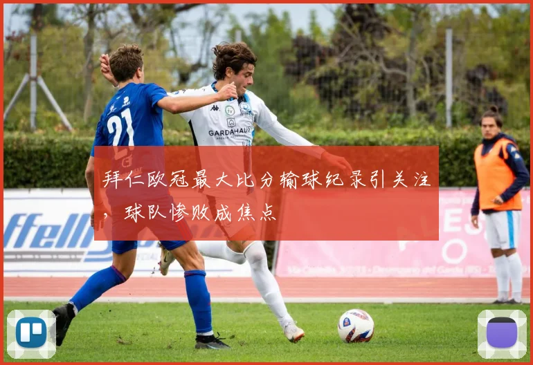 拜仁欧冠最大比分输球纪录引关注，球队惨败成焦点